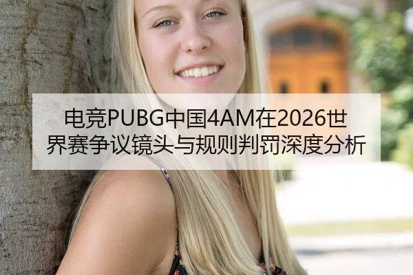 电竞PUBG中国4AM在2026世界赛争议镜头与规则判罚深度分析